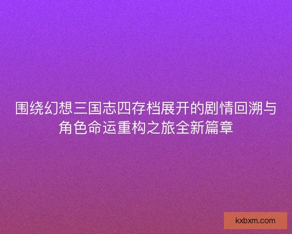 围绕幻想三国志四存档展开的剧情回溯与角色命运重构之旅全新篇章