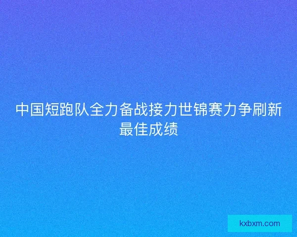 中国短跑队全力备战接力世锦赛力争刷新最佳成绩